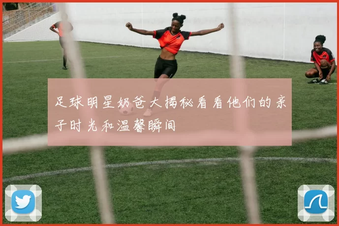 足球明星奶爸大揭秘看看他们的亲子时光和温馨瞬间