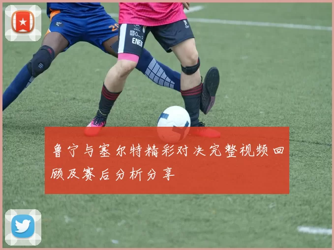 鲁宁与塞尔特精彩对决完整视频回顾及赛后分析分享