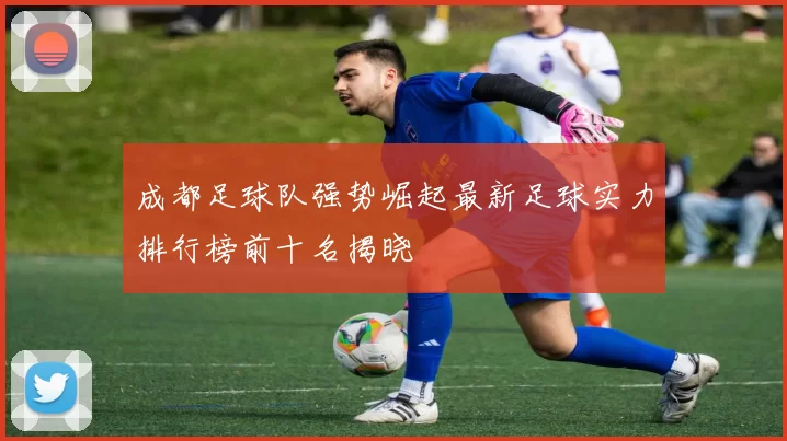 成都足球队强势崛起最新足球实力排行榜前十名揭晓