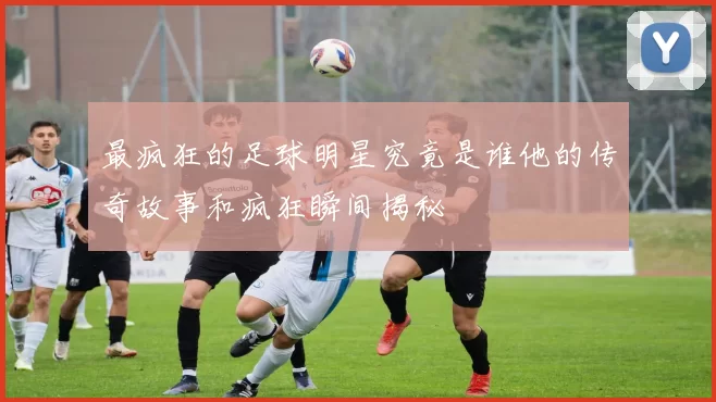 最疯狂的足球明星究竟是谁他的传奇故事和疯狂瞬间揭秘