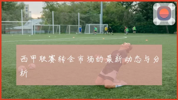西甲联赛转会市场的最新动态与分析