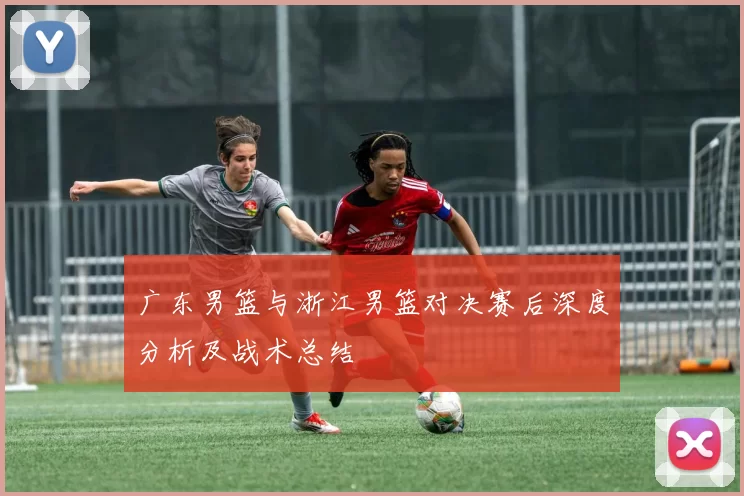 广东男篮与浙江男篮对决赛后深度分析及战术总结