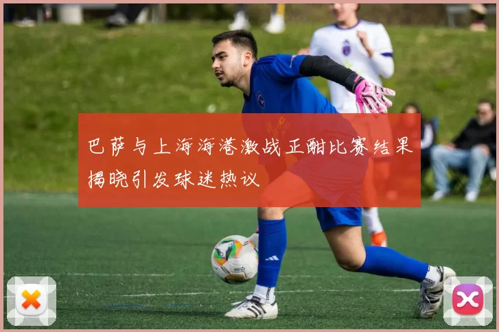 巴萨与上海海港激战正酣比赛结果揭晓引发球迷热议