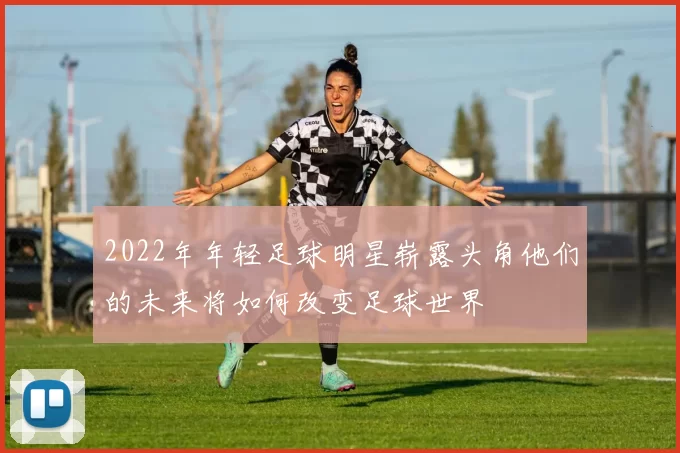 2022年年轻足球明星崭露头角他们的未来将如何改变足球世界