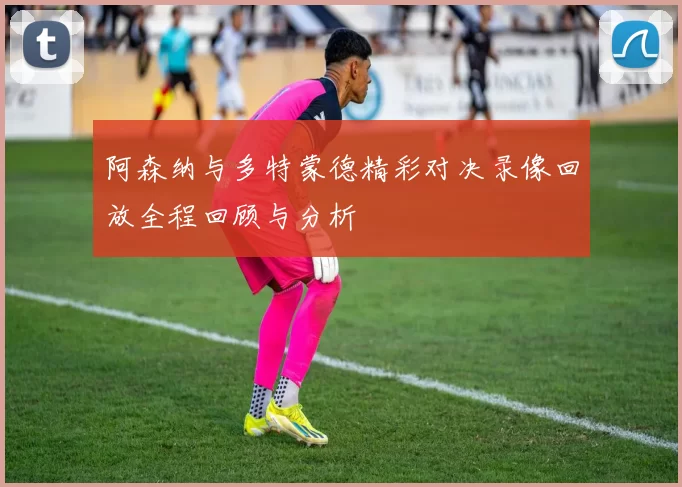 阿森纳与多特蒙德精彩对决录像回放全程回顾与分析