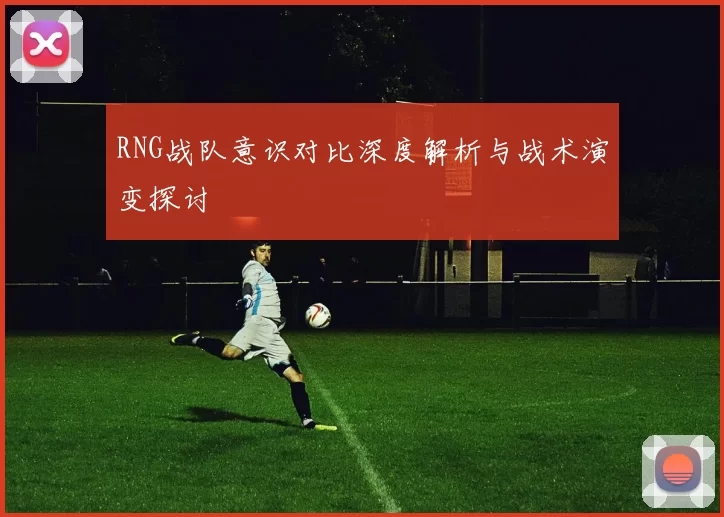 RNG战队意识对比深度解析与战术演变探讨