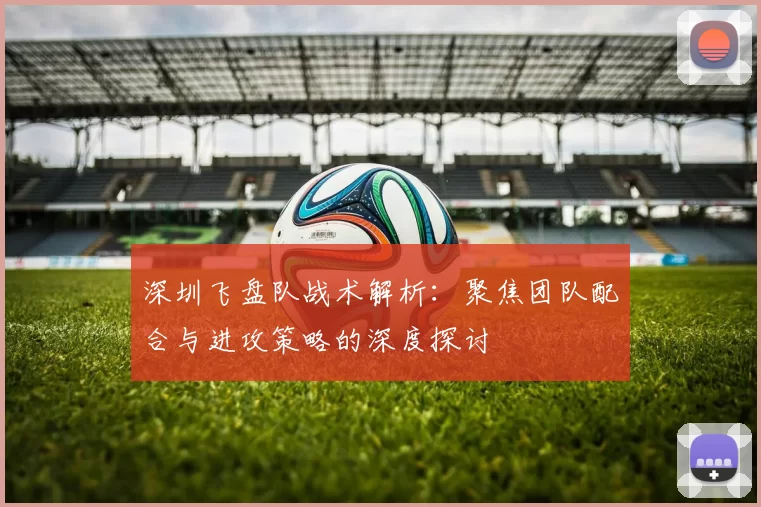 深圳飞盘队战术解析：聚焦团队配合与进攻策略的深度探讨