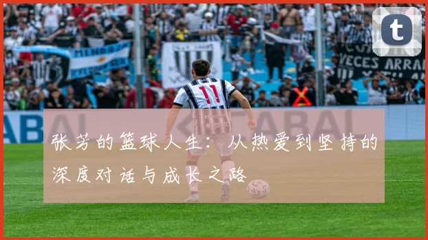 张芳的篮球人生：从热爱到坚持的深度对话与成长之路