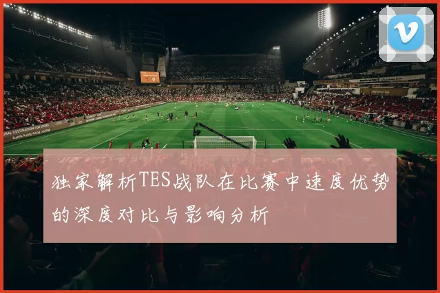 独家解析TES战队在比赛中速度优势的深度对比与影响分析