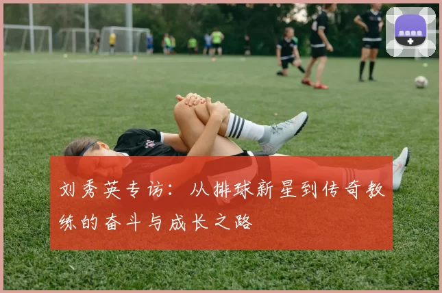 刘秀英专访：从排球新星到传奇教练的奋斗与成长之路
