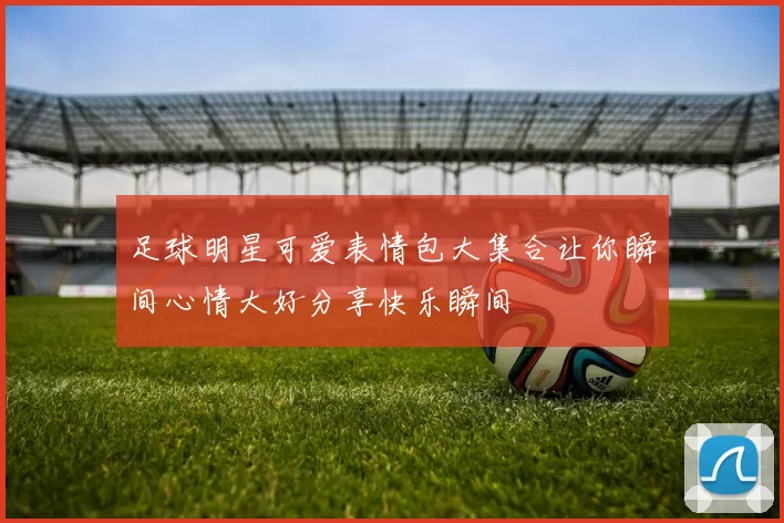 足球明星可爱表情包大集合让你瞬间心情大好分享快乐瞬间