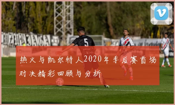 热火与凯尔特人2020年季后赛首场对决精彩回顾与分析