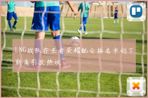 LNG战队在王者荣耀配合排名中创下新高引发热议