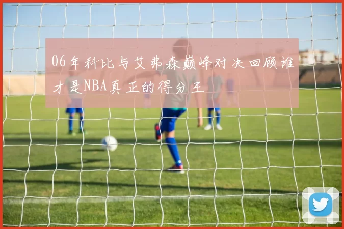 06年科比与艾弗森巅峰对决回顾谁才是NBA真正的得分王