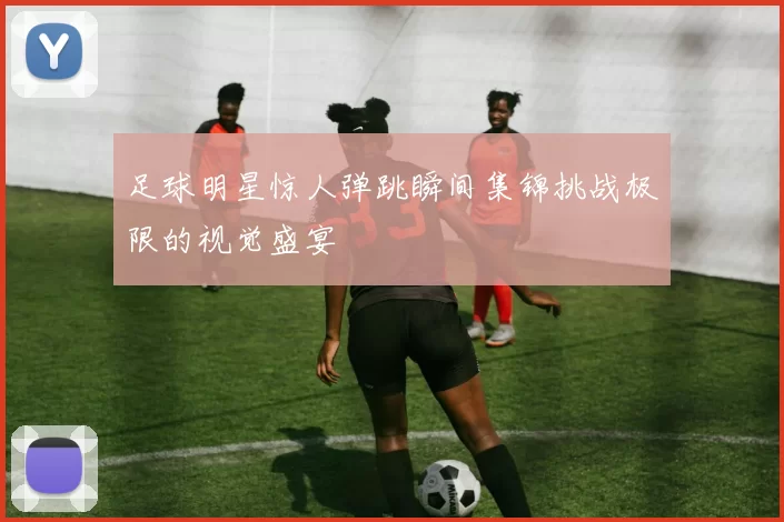 足球明星惊人弹跳瞬间集锦挑战极限的视觉盛宴