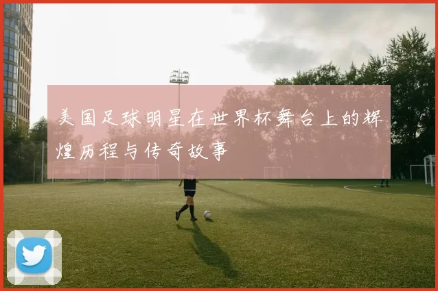 美国足球明星在世界杯舞台上的辉煌历程与传奇故事