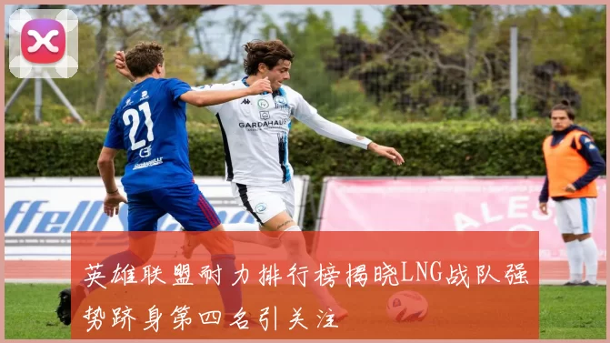 英雄联盟耐力排行榜揭晓LNG战队强势跻身第四名引关注