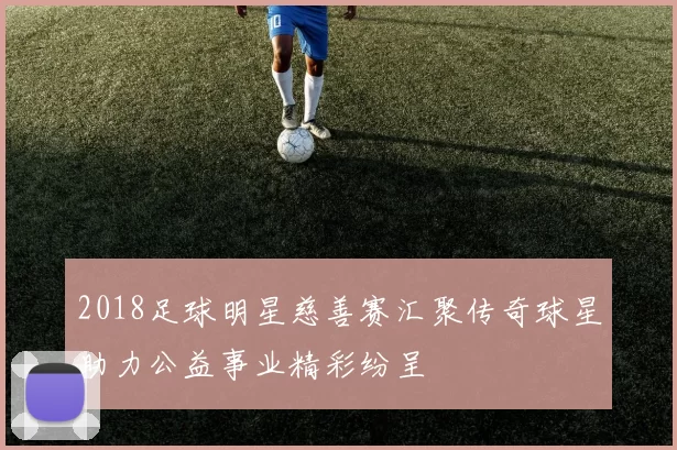 2018足球明星慈善赛汇聚传奇球星助力公益事业精彩纷呈