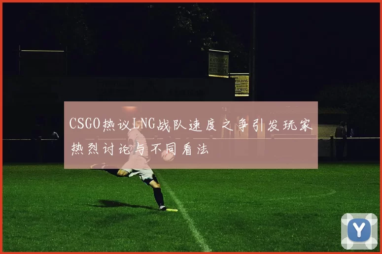 CSGO热议LNG战队速度之争引发玩家热烈讨论与不同看法