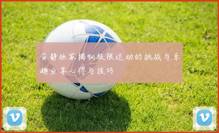 黄静独家揭秘极限运动的挑战与乐趣分享心得与技巧