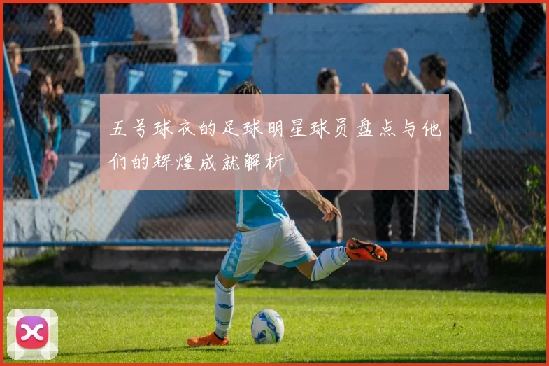 五号球衣的足球明星球员盘点与他们的辉煌成就解析