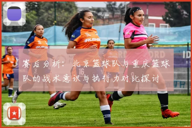 赛后分析：北京篮球队与重庆篮球队的战术意识与执行力对比探讨