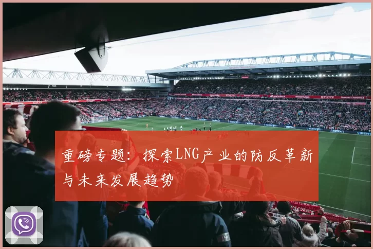 重磅专题：探索LNG产业的防反革新与未来发展趋势