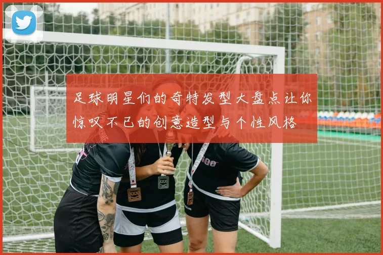 足球明星们的奇特发型大盘点让你惊叹不已的创意造型与个性风格