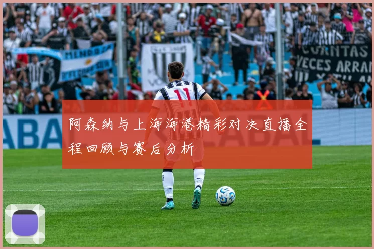 阿森纳与上海海港精彩对决直播全程回顾与赛后分析