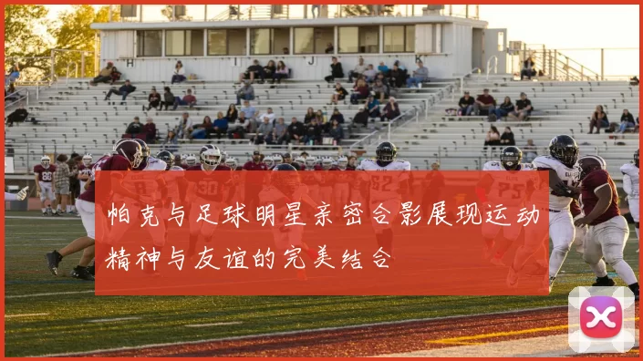 帕克与足球明星亲密合影展现运动精神与友谊的完美结合