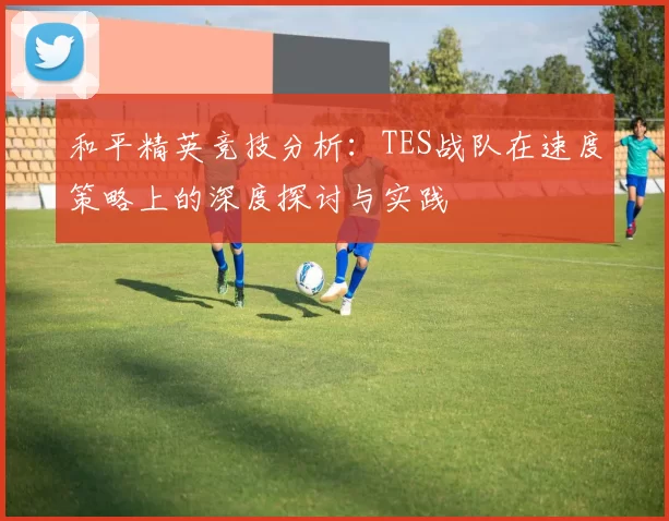 和平精英竞技分析：TES战队在速度策略上的深度探讨与实践