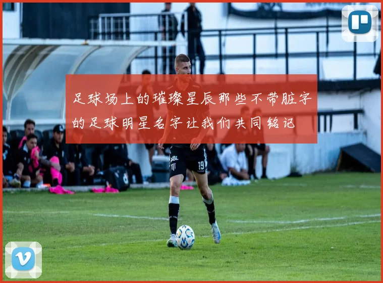 足球场上的璀璨星辰那些不带脏字的足球明星名字让我们共同铭记