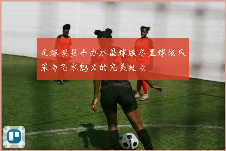 足球明星手办水晶球版尽显球场风采与艺术魅力的完美结合