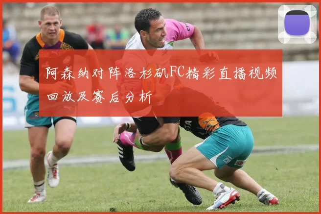 阿森纳对阵洛杉矶FC精彩直播视频回放及赛后分析