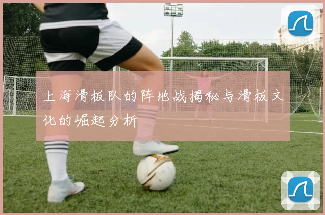 上海滑板队的阵地战揭秘与滑板文化的崛起分析