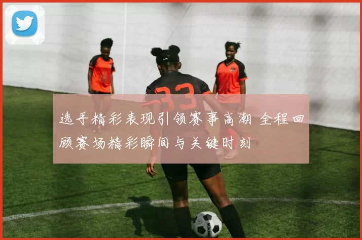 选手精彩表现引领赛事高潮 全程回顾赛场精彩瞬间与关键时刻