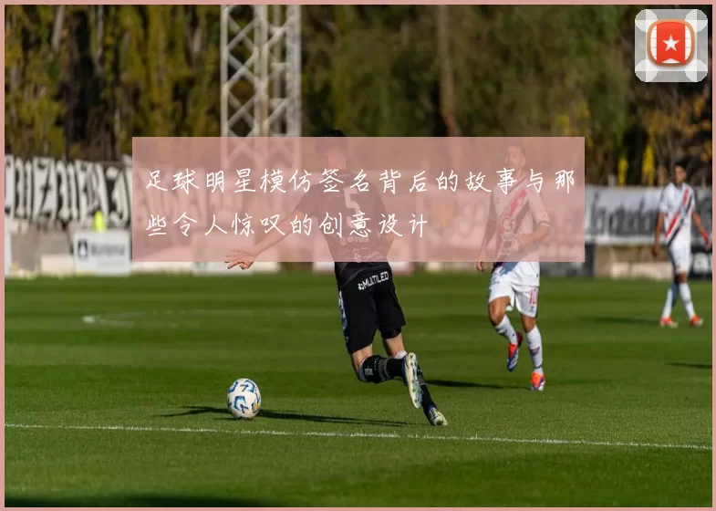 足球明星模仿签名背后的故事与那些令人惊叹的创意设计