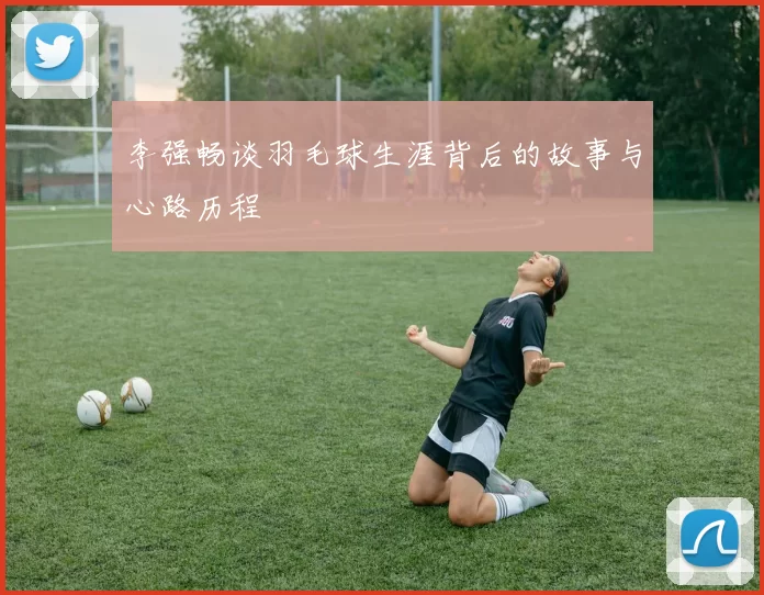 李强畅谈羽毛球生涯背后的故事与心路历程