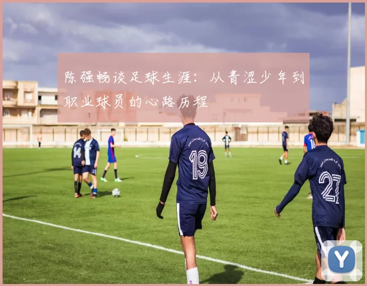 陈强畅谈足球生涯：从青涩少年到职业球员的心路历程