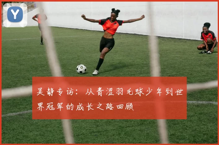 吴静专访：从青涩羽毛球少年到世界冠军的成长之路回顾
