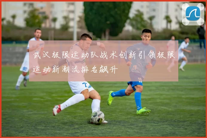 武汉极限运动队战术创新引领极限运动新潮流排名飙升