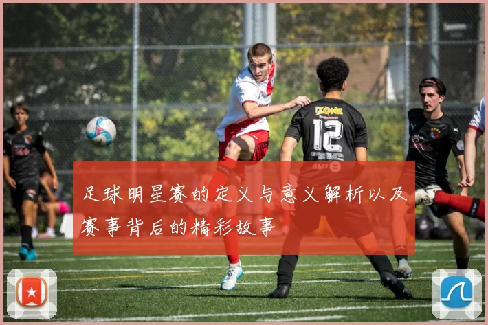 足球明星赛的定义与意义解析以及赛事背后的精彩故事