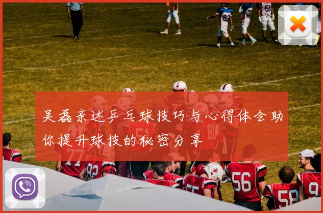 吴磊亲述乒乓球技巧与心得体会助你提升球技的秘密分享