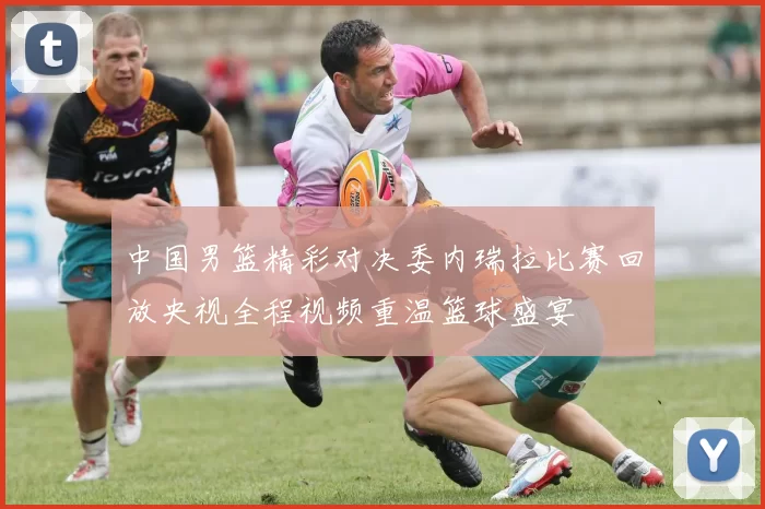 中国男篮精彩对决委内瑞拉比赛回放央视全程视频重温篮球盛宴