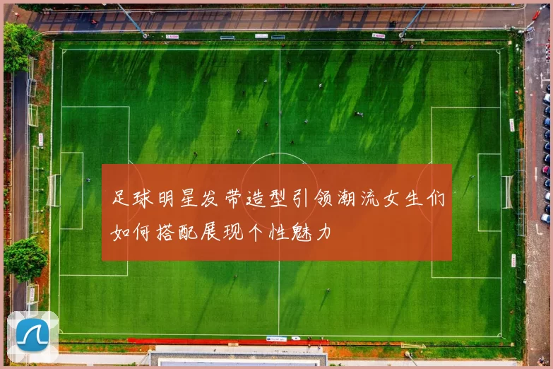足球明星发带造型引领潮流女生们如何搭配展现个性魅力