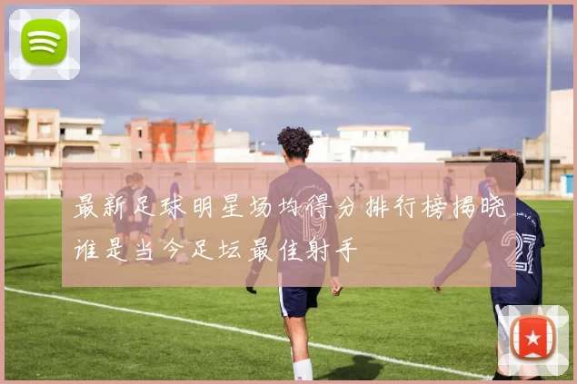 最新足球明星场均得分排行榜揭晓谁是当今足坛最佳射手