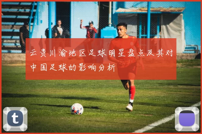 云贵川渝地区足球明星盘点及其对中国足球的影响分析