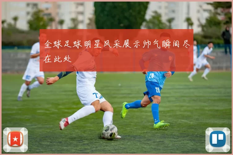 全球足球明星风采展示帅气瞬间尽在此处
