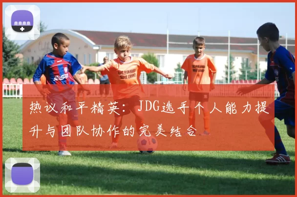 热议和平精英：JDG选手个人能力提升与团队协作的完美结合