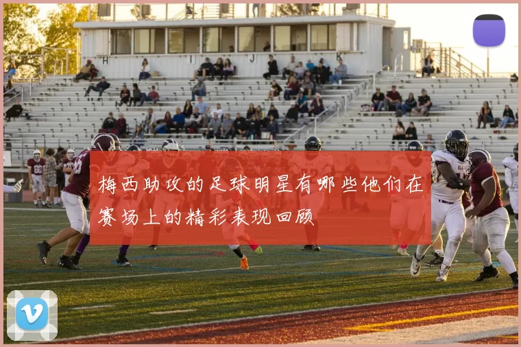梅西助攻的足球明星有哪些他们在赛场上的精彩表现回顾